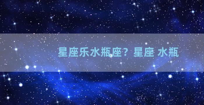 星座乐水瓶座？星座 水瓶